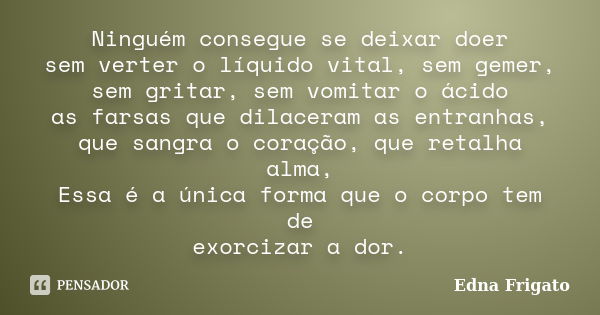 Ninguém consegue se deixar doer sem verter o líquido vital, sem gemer, sem gritar, sem vomitar o ácido as farsas que dilaceram as entranhas, que sangra o coraçã... Frase de Edna Frigato.