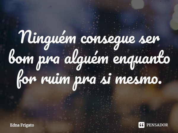 ⁠Ninguém consegue ser bom pra alguém enquanto for ruim pra si mesmo.... Frase de Edna Frigato.