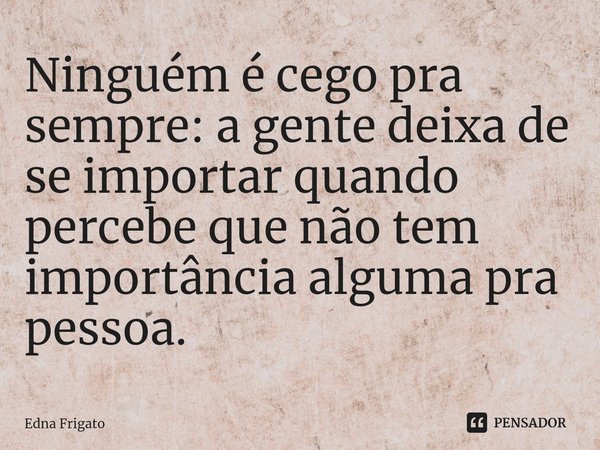 ⁠Ninguém é cego pra sempre: a gente deixa de se importar quando percebe que não tem importância alguma pra pessoa.... Frase de Edna Frigato.