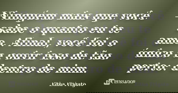 Ninguém mais que você sabe o quanto eu te amo. Afinal, você foi o único a ouvir isso de tão perto: dentro de mim.... Frase de Edna Frigato.