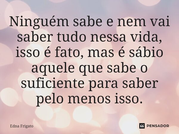 ⁠Ninguém sabe e nem vai saber tudo nessa vida, isso é fato, mas é sábio aquele que sabe o suficiente para saber pelo menos isso.... Frase de Edna Frigato.