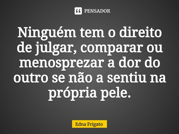 ⁠Ninguém tem o direito de julgar, comparar ou menosprezar a dor do outro se não a sentiu na própria pele.... Frase de Edna Frigato.