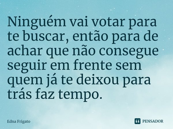 ⁠Ninguém vai votar para te buscar, então para de achar que não consegue seguir em frente sem quem já te deixou para trás faz tempo.... Frase de Edna Frigato.