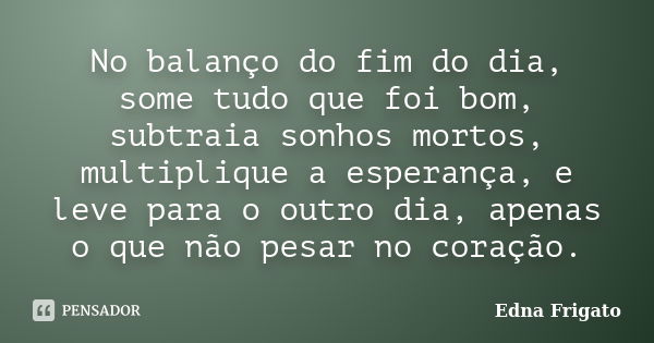 No balanço do fim do dia, some tudo que foi bom, subtraia sonhos mortos, multiplique a esperança, e leve para o outro dia, apenas o que não pesar no coração.... Frase de Edna Frigato.