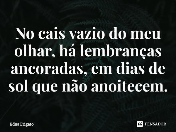 ⁠No cais vazio do meu olhar, há lembranças ancoradas, em dias de sol que não anoitecem.... Frase de Edna Frigato.
