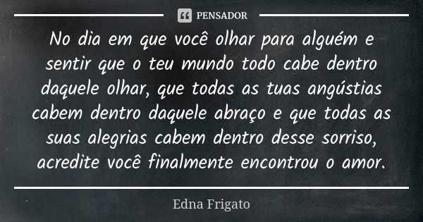 No dia em que você olhar para alguém e sentir que o teu mundo todo cabe dentro daquele olhar, que todas as tuas angústias cabem dentro daquele abraço e que toda... Frase de Edna Frigato.