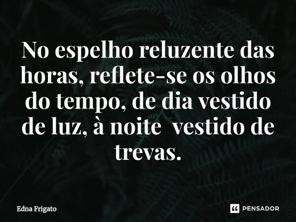 ⁠No espelho reluzente das horas, reflete-se os olhos do tempo, de dia vestido de luz, à noite vestido de trevas.... Frase de Edna Frigato.