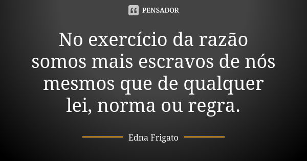 No exercício da razão somos mais escravos de nós mesmos que de qualquer lei, norma ou regra.... Frase de Edna Frigato.