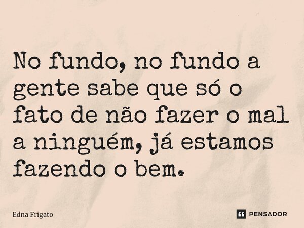 ⁠No fundo, no fundo a gente sabe que só o fato de não fazer o mal a ninguém, já estamos fazendo o bem.... Frase de Edna Frigato.