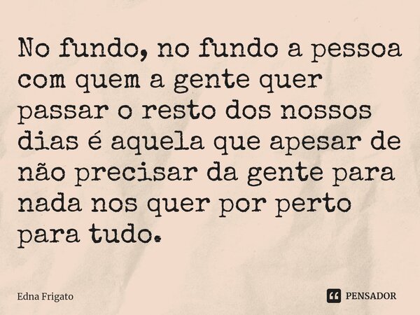 ⁠No fundo, no fundo a pessoa com quem a gente quer passar o resto dos nossos dias é aquela que apesar de não precisar da gente para nada nos quer por perto para... Frase de Edna Frigato.