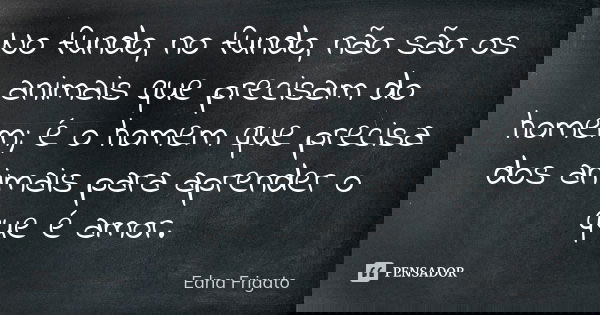 No fundo, no fundo, não são os animais que precisam do homem; é o homem que precisa dos animais para aprender o que é amor.... Frase de Edna Frigato.