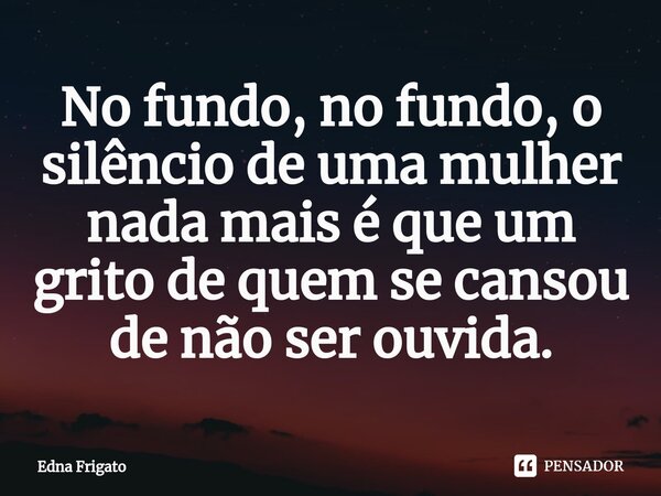 ⁠No fundo, no fundo, o silêncio de uma mulher nada mais é que um grito de quem se cansou de não ser ouvida.... Frase de Edna Frigato.