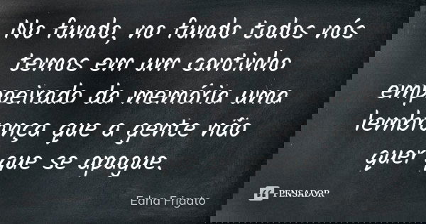 No fundo, no fundo todos nós temos em um cantinho empoeirado da memória uma lembrança que a gente não quer que se apague.... Frase de Edna Frigato.