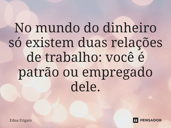 ⁠No mundo do dinheiro só existem duas relações de trabalho: você é patrão ou empregado dele.... Frase de Edna Frigato.