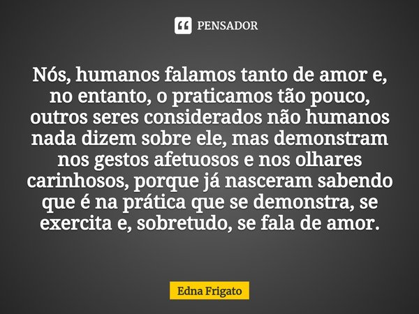 ⁠Nós, humanos falamos tanto de amor e, no entanto, o praticamos tão pouco, outros seres considerados não humanos nada dizem sobre ele, mas demonstram nos gestos... Frase de Edna Frigato.