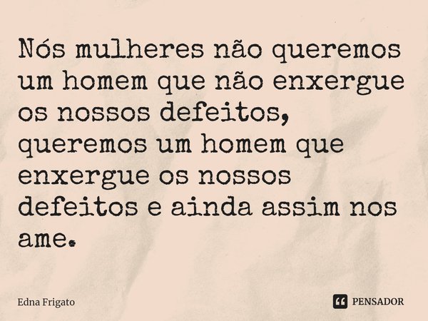 ⁠Nós mulheres não queremos um homem que não enxergue os nossos defeitos, queremos um homem que enxergue os nossos defeitos e ainda assim nos ame.... Frase de Edna Frigato.