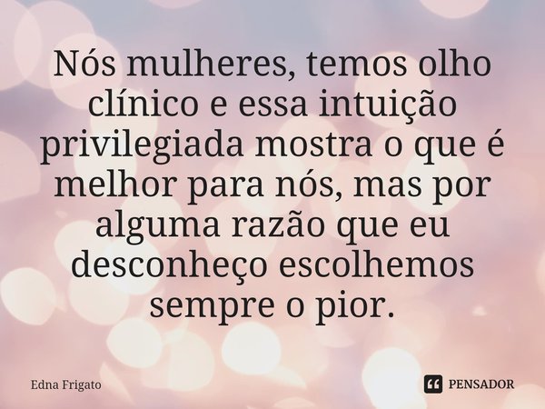 ⁠Nós mulheres, temos olho clínico e essa intuição privilegiada mostra o que é melhor para nós, mas por alguma razão que eu desconheço escolhemos sempre o pior.... Frase de Edna Frigato.