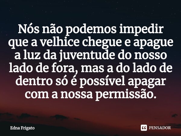 ⁠Nós não podemos impedir que a velhice chegue e apague a luz da juventude do nosso lado de fora, mas a do lado de dentro só é possível apagar com a nossa permis... Frase de Edna Frigato.