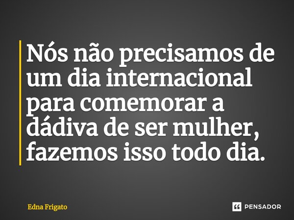 ⁠Nós não precisamos de um dia internacional para comemorar a dádiva de ser mulher, fazemos isso todo dia.... Frase de Edna Frigato.