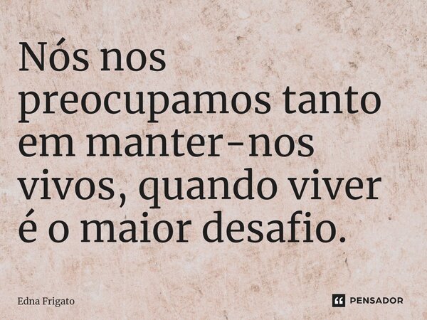 ⁠Nós nos preocupamos tanto em manter-nos vivos, quando viver é o maior desafio.... Frase de Edna Frigato.