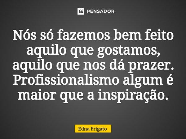 ⁠Nós só fazemos bem feito aquilo que gostamos, aquilo que nos dá prazer. Profissionalismo algum é maior que a inspiração.... Frase de Edna Frigato.