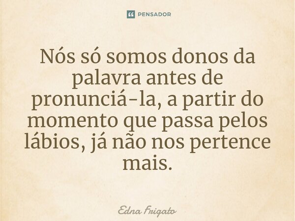 ⁠Nós só somos donos da palavra antes de pronunciá-la, a partir do momento que passa pelos lábios, já não nos pertence mais.... Frase de Edna Frigato.