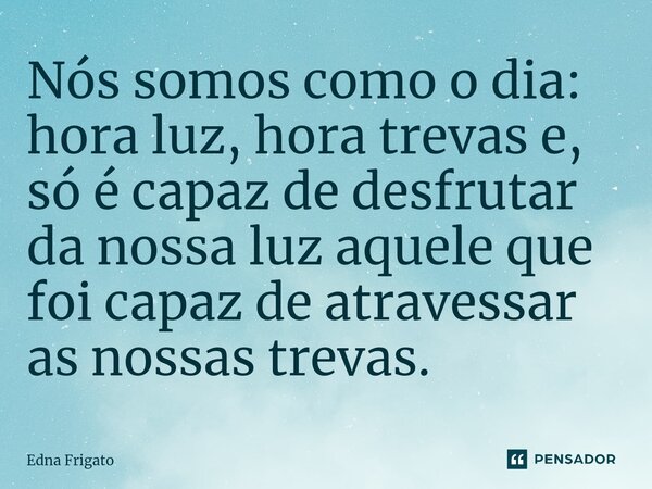 ⁠Nós somos como o dia: hora luz, hora trevas e, só é capaz de desfrutar da nossa luz aquele que foi capaz de atravessar as nossas trevas.... Frase de Edna Frigato.