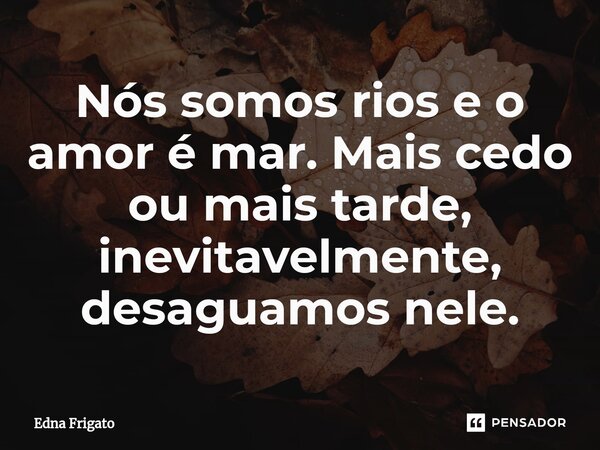 ⁠Nós somos rios e o amor é mar. Mais cedo ou mais tarde, inevitavelmente, desaguamos nele.... Frase de Edna Frigato.