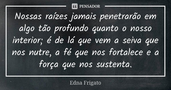 Nossas raízes jamais penetrarão em algo tão profundo quanto o nosso interior; é de lá que vem a seiva que nos nutre, a fé que nos fortalece e a força que nos su... Frase de Edna Frigato.