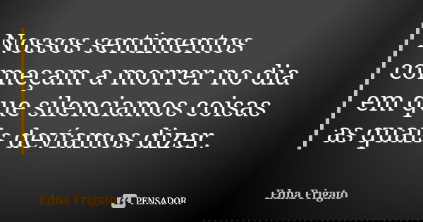 Nossos sentimentos começam a morrer no dia em que silenciamos coisas as quais devíamos dizer.... Frase de Edna Frigato.