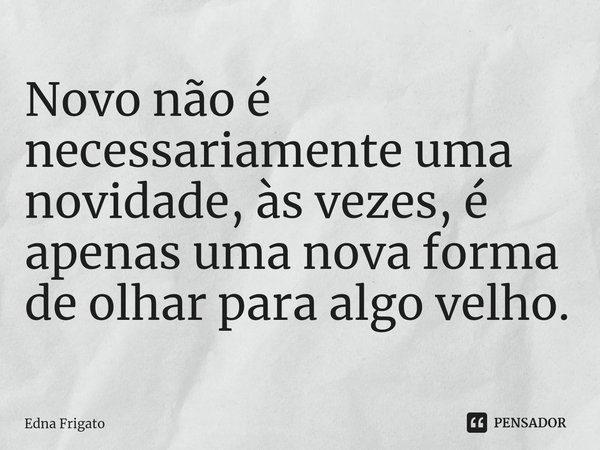 ⁠Novo não é necessariamente uma novidade, às vezes, é apenas uma nova forma de olhar para algo velho.... Frase de Edna Frigato.