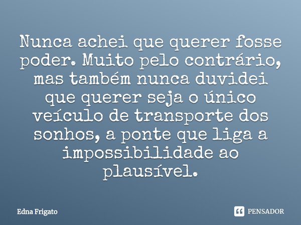 ⁠Nunca achei que querer fosse poder. Muito pelo contrário, mas também nunca duvidei que querer seja o único veículo de transporte dos sonhos, a ponte que liga a... Frase de Edna Frigato.