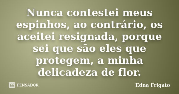 Nunca contestei meus espinhos, ao contrário, os aceitei resignada, porque sei que são eles que protegem, a minha delicadeza de flor.... Frase de Edna Frigato.