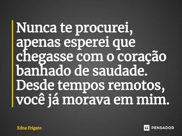 ⁠Nunca te procurei, apenas esperei que chegasse com o coração banhado de saudade. Desde tempos remotos, você já morava em mim.... Frase de Edna Frigato.