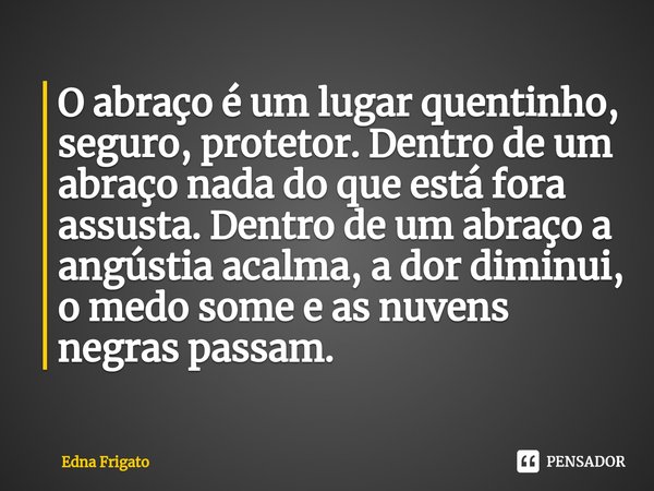 ⁠O abraço é um lugar quentinho, seguro, protetor. Dentro de um abraço nada do que está fora assusta. Dentro de um abraço a angústia acalma, a dor diminui, o med... Frase de Edna Frigato.
