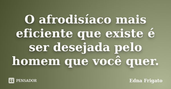 O afrodisíaco mais eficiente que existe é ser desejada pelo homem que você quer.... Frase de Edna Frigato.