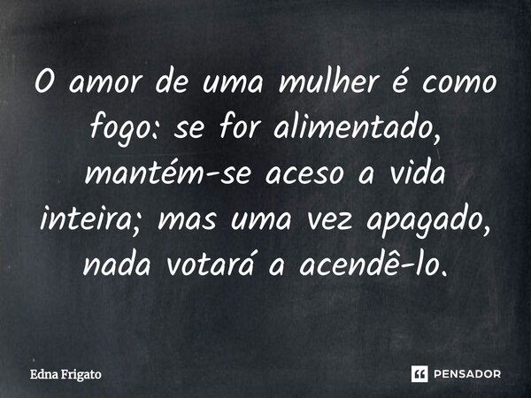 ⁠O amor de uma mulher é como fogo: se for alimentado, mantém-se aceso a vida inteira; mas uma vez apagado, nada votará a acendê-lo.... Frase de Edna Frigato.