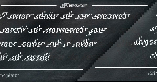 O amor deixa de ser encanto a partir do momento que lançamos sobre ele o olhar frio da razão.... Frase de Edna Frigato.
