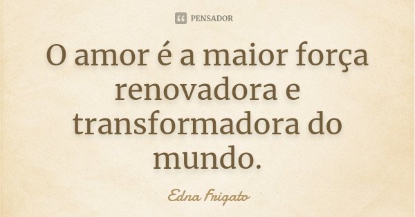 O amor é a maior força renovadora e transformadora do mundo.... Frase de Edna Frigato.
