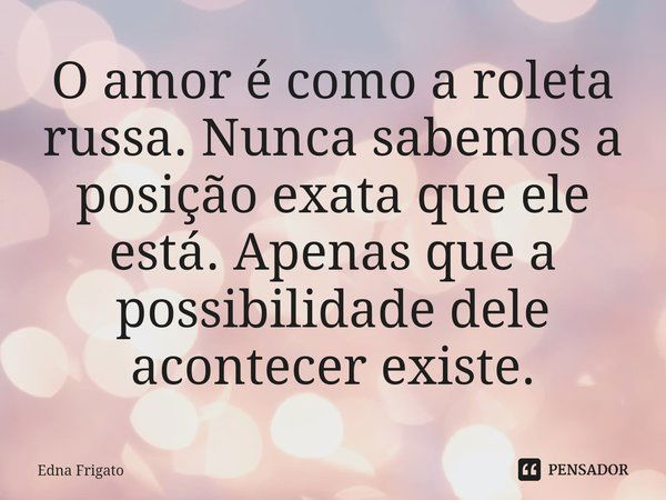 ⁠O amor é como a roleta russa. Nunca sabemos a posição exata que ele está. Apenas que a possibilidade dele acontecer existe.... Frase de Edna Frigato.