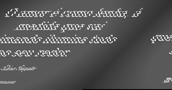 O amor é como lenha, à medida que vai queimando ilumina tudo ao seu redor.... Frase de Edna Frigato.