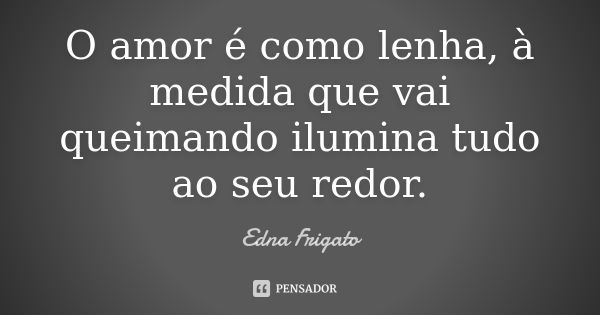 O amor é como lenha, à medida que vai queimando ilumina tudo ao seu redor.... Frase de Edna Frigato.