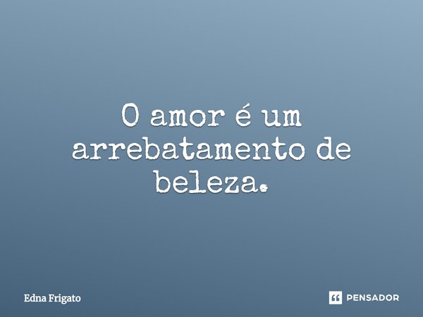 ⁠O amor é um arrebatamento de beleza.... Frase de Edna Frigato.