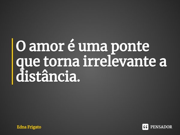 ⁠O amor é uma ponte que torna irrelevante a distância.... Frase de Edna Frigato.