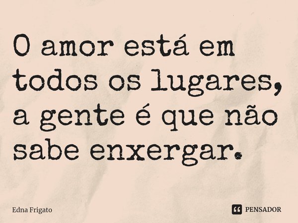 ⁠O amor está em todos os lugares, a gente é que não sabe enxergar.... Frase de Edna Frigato.