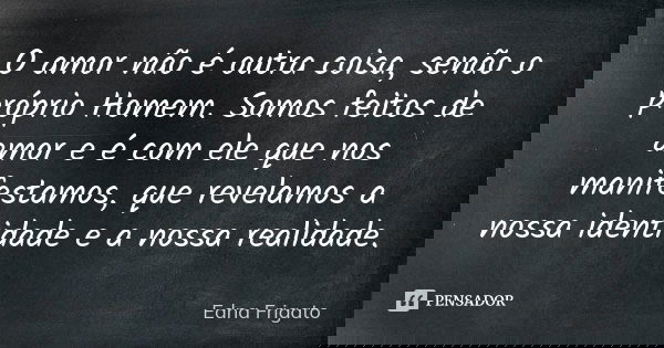 O amor não é outra coisa, senão o próprio Homem. Somos feitos de amor e é com ele que nos manifestamos, que revelamos a nossa identidade e a nossa realidade.... Frase de Edna Frigato.