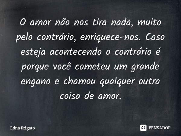 ⁠O amor não nos tira nada, muito pelo contrário, enriquece-nos. Caso esteja acontecendo o contrário é porque você cometeu um grande engano e chamou qualquer out... Frase de Edna Frigato.