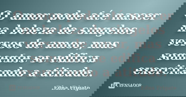 O amor pode até nascer na beleza de singelos versos de amor, mas somente se edifica exercitando a atitude.... Frase de Edna Frigato.
