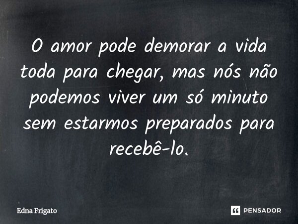 ⁠O amor pode demorar a vida toda para chegar, mas nós não podemos viver um só minuto sem estarmos preparados para recebê-lo.... Frase de Edna Frigato.
