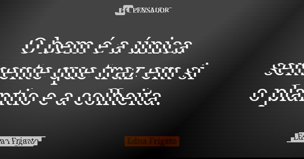 O bem é a única semente que traz em si o plantio e a colheita.... Frase de Edna Frigato.